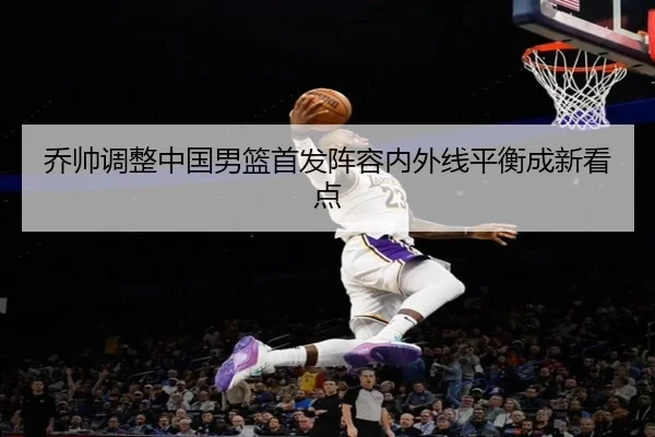 乔帅调整中国男篮首发阵容内外线平衡成新看点 | Sports